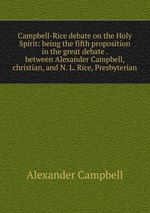 Campbell-Rice debate on the Holy Spirit: being the fifth proposition in the great debate . between Alexander Campbell, christian, and N. L. Rice, Presbyterian