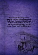 Documents Relating to the Foundation and Antiquities of the Collegiate Church of Middleham, in the County of York: With an Historical Introduction, . of the Castle, Town, and Neighbourhood