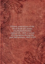 Fiftieth anniversary of the Royal Bank of Canada, established October eighteenth, 1869; a record of its progress during the past half century, 1869-1919