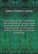 Clearing house loan certificates and substitutes for money used during the panic of 1907: with suggestions for an emergency currency based upon such loan certificates