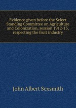 Evidence given before the Select Standing Committee on Agriculture and Colonization, session 1912-13, respecting the fruit industry