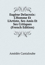 Eugne Delacroix: L`Homme Et L`Artiste, Ses Amis Et Ses Critiques (French Edition)