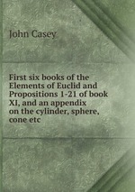 First six books of the Elements of Euclid and Propositions 1-21 of book XI, and an appendix on the cylinder, sphere, cone etc.