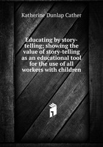 Educating by story-telling; showing the value of story-telling as an educational tool for the use of all workers with children