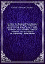 Erotica. the Poems of Catullus and Tibullus, and the Vigil of Venus, a Prose Tr. with Notes, by W.K. Kelly. to Which Are Added the Metrical Versions . and a Selection of Versions by Other Writers