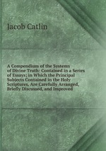A Compendium of the Systems of Divine Truth: Contained in a Series of Essays; in Which the Principal Subjects Contained in the Holy Scriptures, Are Carefully Arranged, Briefly Discussed, and Improved