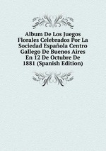 Album De Los Juegos Florales Celebrados Por La Sociedad Espaola Centro Gallego De Buenos Aires En 12 De Octubre De 1881 (Spanish Edition)