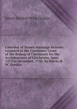 Calendar of Sussex marriage licenses recorded in the Consistory Court of the Bishop of Chichester for the Archdeaconry of Chichester, June, 1575 to December, 1730. By Edwin H.W. Dunkin