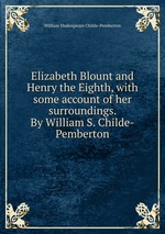 Elizabeth Blount and Henry the Eighth, with some account of her surroundings. By William S. Childe-Pemberton