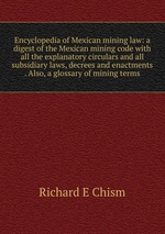 Encyclopedia of Mexican mining law: a digest of the Mexican mining code with all the explanatory circulars and all subsidiary laws, decrees and enactments . Also, a glossary of mining terms