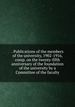 . Publications of the members of the university, 1902-1916, comp. on the twenty-fifth anniversary of the foundation of the university by a Committee of the faculty