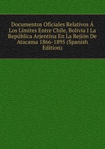 Documentos Oficiales Relativos Los Lmites Entre Chile, Bolivia I La Repblica Arjentina En La Rejin De Atacama 1866-1895 (Spanish Edition)