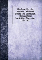 Abraham Lincoln: Address Delivered Before The Edinburgh Philosophical Institution. November 13th, 1900