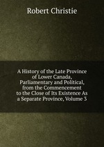 A History of the Late Province of Lower Canada, Parliamentary and Political, from the Commencement to the Close of Its Existence As a Separate Province, Volume 3