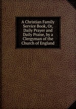 A Christian Family Service Book, Or, Daily Prayer and Daily Praise, by a Clergyman of the Church of England