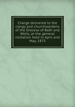 Charge delivered to the clergy and churchwardens of the Diocese of Bath and Wells, at the general visitation held in April and May, 1873