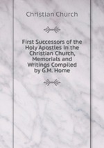 First Successors of the Holy Apostles in the Christian Church, Memorials and Writings Compiled by G.M. Home