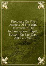 Discourse On The Aspects Of The War, Delivered In The Indiana-place Chapel, Boston, On Fast Day, April 2, 1863