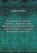 Discourses On Various Subjects, Relative to the Being and Attributes of God: And His Works in Creation, Providence, and Grace