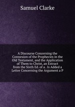 A Discourse Concerning the Connexion of the Prophecies in the Old Testament, and the Application of Them to Christ, an Extract from the Sixth Ed. of a . Is Added a Letter Concerning the Argument a P