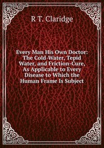 Every Man His Own Doctor: The Cold-Water, Tepid Water, and Friction-Cure, As Applicable to Every Disease to Which the Human Frame Is Subject