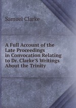 A Full Account of the Late Proceedings in Convocation Relating to Dr. Clarke`S Writings About the Trinity