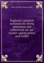 England`s greatest national sin: being selections and reflections on our Asiatic opium policy and traffic
