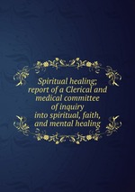 Spiritual healing; report of a Clerical and medical committee of inquiry into spiritual, faith, and mental healing