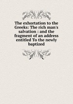 The exhortation to the Greeks: The rich man`s salvation : and the fragment of an address entitled To the newly baptized