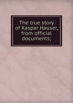 The true story of Kaspar Hauser, from official documents;
