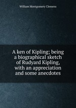 A ken of Kipling; being a biographical sketch of Rudyard Kipling, with an appreciation and some anecdotes