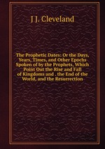 The Prophetic Dates: Or the Days, Years, Times, and Other Epochs Spoken of by the Prophets, Which Point Out the Rise and Fall of Kingdoms and . the End of the World, and the Resurrection