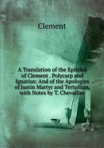 A Translation of the Epistles of Clement . Polycarp and Ignatius: And of the Apologies of Justin Martyr and Tertullian, with Notes by T. Chevallier