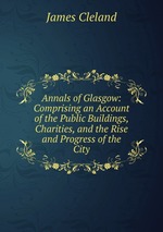 Annals of Glasgow: Comprising an Account of the Public Buildings, Charities, and the Rise and Progress of the City