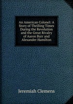 An American Colonel: A Story of Thrilling Times During the Revolution and the Great Rivalry of Aaron Burr and Alexander Hamilton