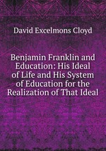 Benjamin Franklin and Education: His Ideal of Life and His System of Education for the Realization of That Ideal