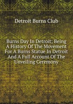 Burns Day In Detroit; Being A History Of The Movement For A Burns Statue In Detroit And A Full Account Of The Unveiling Ceremony