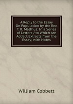 A Reply to the Essay On Population by the Rev. T. R. Malthus: In a Series of Letters / to Which Are Added, Extracts from the Essay; with Notes