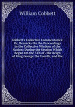 Cobbett`s Collective Commentaries: Or, Remarks On the Proceedings in the Collective Wisdom of the Nation: During the Session Which Began On the 5Th of . the Reign of King George the Fourth, and the