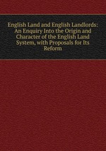 English Land and English Landlords: An Enquiry Into the Origin and Character of the English Land System, with Proposals for Its Reform