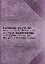 Biographical record; this volume contains biographical sketches of leading citizens of Houghton, Baraga and Marquette Counties, Michigan