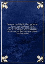 Elementary and Middle-Class Instruction in the Netherlands, and Their Development in Accordance with the Laws of 13Th August 1857 (Elementary Instruction) and 2Nd May 1863 (Middle-Class Instruction).