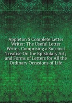 Appleton`S Complete Letter Writer: The Useful Letter Writer. Comprising a Succinct Treatise On the Epistolary Art; and Forms of Letters for All the Ordinary Occasions of Life