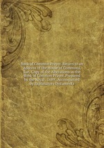 Book of Common Prayer. Return to an Address of the House of Commons, For, `Copy of the Alterations in the Book of Common Prayer, Prepared by the Royal . 1689`, Accompanied by Explanatory Documents