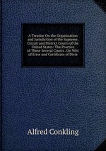 A Treatise On the Organization and Jurisdiction of the Supreme, Circuit and District Courts of the United States: The Practice of These Several Courts . On Writ of Error and Certificate of Divis