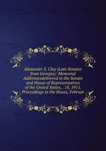 Alexander S. Clay (Late Senator from Georgia): Memorial Addressesdelivered in the Senate and House of Representatives of the United States, . 18, 1911. Proceedings in the House, Februar