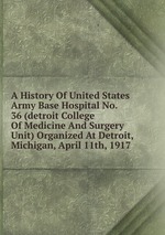 A History Of United States Army Base Hospital No. 36 (detroit College Of Medicine And Surgery Unit) Organized At Detroit, Michigan, April 11th, 1917