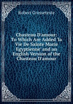 Chasteau D`amour: To Which Are Added `la Vie De Sainte Marie Egyptienne` and an English Version of the Chasteau D`amour
