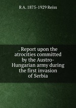 . Report upon the atrocities committed by the Austro-Hungarian army during the first invasion of Serbia