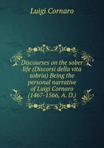 Discourses on the sober life (Discorsi della vita sobria) Being the personal narrative of Luigi Cornaro (1467-1566, A. D.)